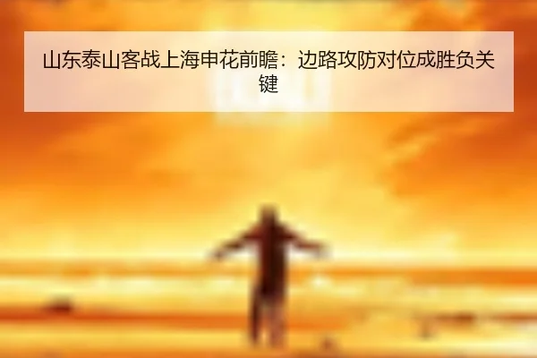 山东泰山客战上海申花前瞻:边路攻防对位成胜负关键
